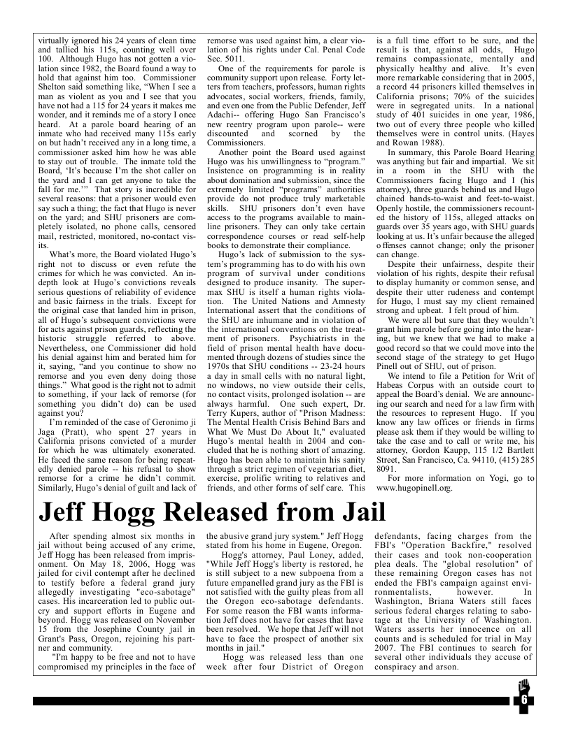 Virtually ignored his 24 years of clean time. and tallied his 1155, counting well over 100. Although Hugo has not gotten a vio- lation since 1982, the Board found a way to hold that against him too. Commissioner Shelton said something like, “When I se a man as violent s you and | sce that you have nothad a 115 for 24 years it makes me. wonder, and it reminds me of a story | once heard. At a parole board hearing of an inmate who had received many 1155 carly on but hadn’treceived any in a long time, a commissioner asked him how he was able o stay out of trouble. The inmate told the Board, “It’s because I’m the shot caller on the yard and | can get anyone to take the fall for me."™ That story is incredible for several reasons: that a prisoner would even say such a thing: the fact that Hugo is never on the yard; and SHU prisoners are com- pletely isolated, no phone calls, censored mail, restricted, monitored, no-contact vis- s  ‘What’s more, the Board violated Hugo’s right not to discuss or even refute the crimes for which he was convicted. An in- depth look at Hugo’s convictions reveals. serious questions of reliability of evidence and basic faimess in the trials, Except for the original case that landed him in prison, all of Hugo’s subsequent convictions werc. for acts against prison guards, reflecting the historic struggle referred toabove. Nevertheless, one Commissioner did hold his denial against him and berated him for it, saying, “and you continue to show no remorse and you even deny doing those things.” What good is the right not o admit o something, if your lack of remorse (for something you didn’t do) can be used against you?  T’ reminded of the case of Geronimo ji Jaga (Pratt), who spent 27 years in California prisons convicted of 3 murder for which he was ultimately exonerated. He faced the same reason for being repeat- edly denied parole -- his refusal 1o show remorse for 2 crime he didn’t. commit Similarly, Hugo’s denial of guilt and lack of  remorse was used against him, a clear vio- lation of his rights under Cal. Penal Code Sec. 3011,  One of the requirements for parole is ‘community support upon release. Forty let- ters from teachers, professors, human rights advocates, social workers, friends, family, ‘and even one from the Public Defender, Jeff Adachi-- offering Hugo San Francisco’s hew reentry program upon parole-- were discounted and  scorned by the Commissioners  Another point the Board used against Hugo was his unwillingness to “program.” Insistence on_ programming is in_ reality about domination and submission, since the extremely limited “programs™ authorities provide do not produce truly marketable skills.  SHU prisoners don’t even have access to the programs available to main- line prisoners. They can only take certain correspondence courses or read self-help books to demonstrate their compliance.  Hugo’s lack of submission o the sys- tem’s programming has to do with his own program of survival under conditions designed to produce insanity. The super- max SHU is itself a human rights viola- tion. The United Nations and Amnesty International assert that the conditions of the SHU are inhumane and in violation of the international conventions on the treat- ment of prisoners.  Psychiatrists in the field of prison mental health have docu- mented through dozens of studies since the 19705 that SHU conditions -- 23-24 hours a day in small cells with no natural light, no windows, no view outside their cells, o contact visits, prolonged isolation - are always harmful One such expert, Dr. Terry Kupers, author of "Prison Madness: ‘The Mental Health Crisis Behind Bars and What We Must Do About It evaluated Hugo’s mental health in 2004 and con- cluded that he is nothing short of amazing. Hugo has been able to maintain his sanity through a strict regimen of vegetarian diet, exercise, prolific writing to relatives and friends, and other forms of self care. This.  is a full time effort to be sure, and thel  result is that, against all odds, Hugo remains compassionate, mentally and physically healthy and alive. It’s even|  more remarkable considering that in 2003, a record 44 prisoners killed themselves in| California_prisons; 70% of the suicides| were in segregated units. In a nationall study of 401 suicides in one year, 1986, two out of every three people who killed| themselves were in control units. (Hayes| and Rowan 1985)  In summary, this Parole Board Hearing| was anything but fair and impartial, We sil in a room in the SHU with the Commissioners facing Hugo and 1 (his| attorey), three guards behind us and Hugol chained hands-to-waist and feet-to-waist Openly hostile, the commissioners recoun. | ed the history of 1135, alleged attacks on| uards over 33 years ago, with SHU guards| looking at us. I’s unfair because the alleged offenses cannot change; only the prisoner can change.  Despite their_unfaimess, despite their violation of his righs, despite their refusal 0 display humanity of common sense, and| despite their utter rudeness and contempt| for Hugo, | must say my client remained strong and upbeat. 1 felt proud of him.  We were all but sure that they wouldn’t ‘grant him parole before going into the hear- ing, but we knew that we had to make 2 ‘200d record so that we could move into the| second stage of the strategy to gt Hugo Pinell out of SHU, out of prison.  We intend 1o file a Petition for Writ of| Habeas Corpus with an outside court to appeal the Board’s denial. We are announc-| ing our search and need for a law firm with the resources to represent Hugo. If youl know any law offices or friends in firms please ask them if they would be willing tol take the case and to call or write me, his| attomey, Gordon Kaupp, 115 172 Bartlett Street, San Francisco, Ca. 94110, (415) 285 8091  For more information on Yogi, g0 to wwwhugopinell.org.  Jeff Hogg Released from Jail  After spending almost six months in jail without being accused of any crime, Jeff Hogg has been released from impris- onment. On May 18, 2006, Hogg was jailed for civil contempt after he declined to testify before a federal grand jury allegedly investigating "eco-sabotage” cases. His incarceration led to public out- ery and support efforts in Eugene and beyond. Hogg was released on November 15" from the Josephine County jail in Grant’s Pass, Oregon, rejoining his part- ner and community.  “I’m happy to be free and not to have compromised my principles in the face of  the abusive grand jury system.” Jeff Hogg stated from his home in Eugene, Oregon.  Hoge’s attomey, Paul Loney, added, “While Jeff Hogy’s Iiberty is restored, he is still subject 1o 3 new subpoena from a future empanelled grand jury as the FBI is not satisfied with the guilty pleas from all the Oregon cco-sabotage defendants. For some reason the FBI wants informa- tion Jeff does not have for cases that have been resolved. We hope that Jeff will not have to face the prospect of another six ‘months in jail."  Hogg was released less than one week after four District of Oregon  defendants, facing charges from the FBI’s "Operation Backfire," resolved their cases and took non-cooperation plea deals. The "global resolution” of these remaining Oregon cases has not ended the FBI’S campaign against envi- ronmentalists,  however. In Washington, Briana Waters still faces serious federal charges relating to sabo- tage at the University of Washington. Waters asserts her innocence on all counts and is scheduled for trial in May 2007. The FBI continues to search for Several other individuals they aceuse of conspiracy and arson.  